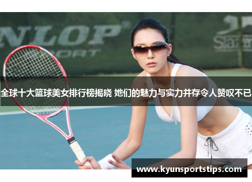全球十大篮球美女排行榜揭晓 她们的魅力与实力并存令人赞叹不已