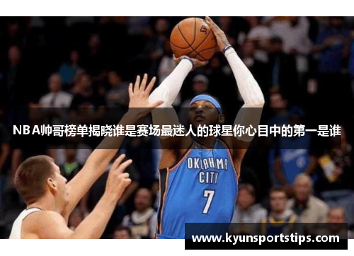NBA帅哥榜单揭晓谁是赛场最迷人的球星你心目中的第一是谁