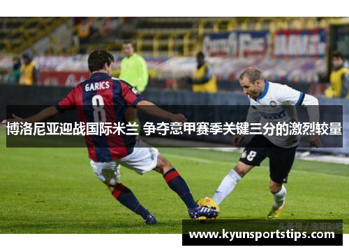 博洛尼亚迎战国际米兰 争夺意甲赛季关键三分的激烈较量
