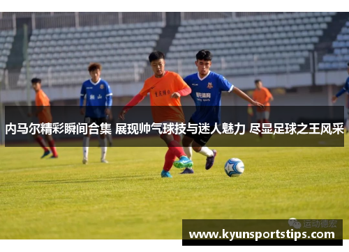 内马尔精彩瞬间合集 展现帅气球技与迷人魅力 尽显足球之王风采