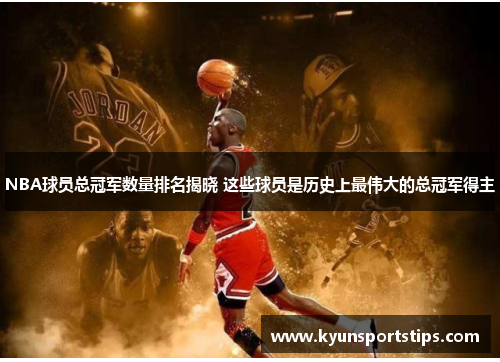 NBA球员总冠军数量排名揭晓 这些球员是历史上最伟大的总冠军得主