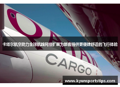 卡塔尔航空助力全球航线网络扩展为旅客提供更便捷舒适的飞行体验