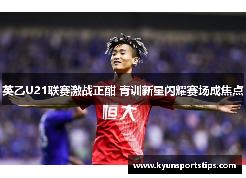英乙U21联赛激战正酣 青训新星闪耀赛场成焦点