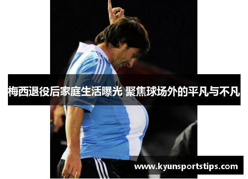 梅西退役后家庭生活曝光 聚焦球场外的平凡与不凡