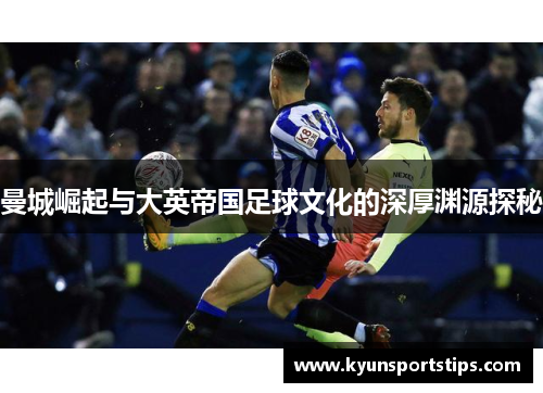 曼城崛起与大英帝国足球文化的深厚渊源探秘