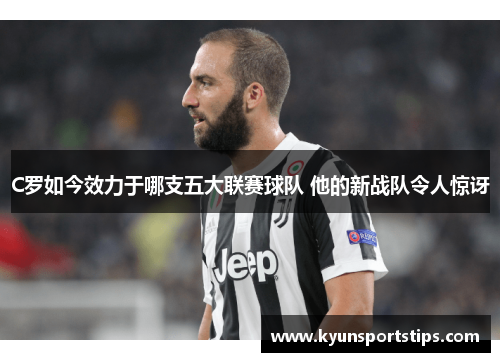 C罗如今效力于哪支五大联赛球队 他的新战队令人惊讶
