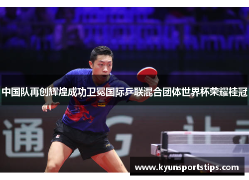 中国队再创辉煌成功卫冕国际乒联混合团体世界杯荣耀桂冠