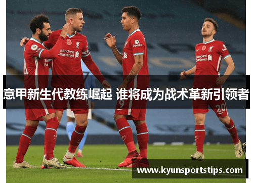 意甲新生代教练崛起 谁将成为战术革新引领者
