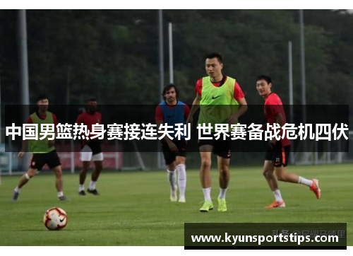 中国男篮热身赛接连失利 世界赛备战危机四伏