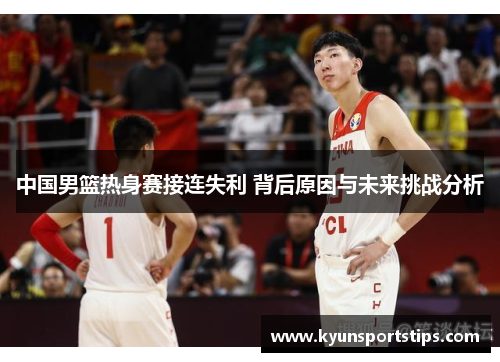 中国男篮热身赛接连失利 背后原因与未来挑战分析