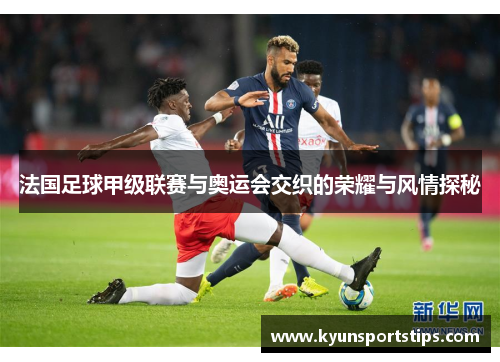 法国足球甲级联赛与奥运会交织的荣耀与风情探秘
