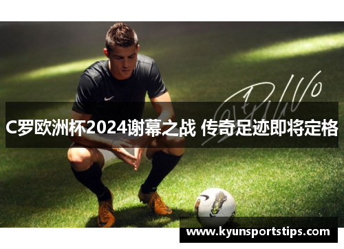 C罗欧洲杯2024谢幕之战 传奇足迹即将定格