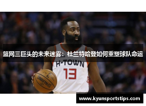 篮网三巨头的未来迷雾：杜兰特哈登如何重塑球队命运