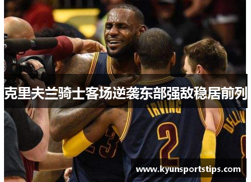 克里夫兰骑士客场逆袭东部强敌稳居前列