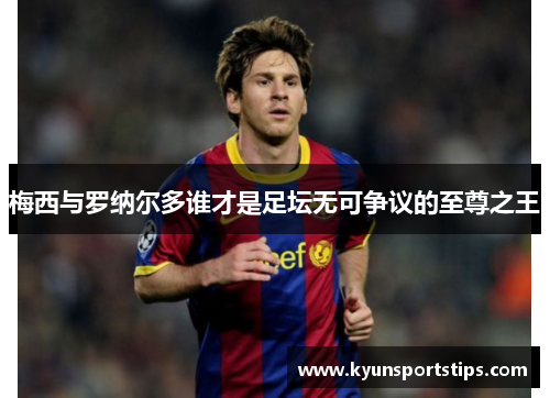 梅西与罗纳尔多谁才是足坛无可争议的至尊之王