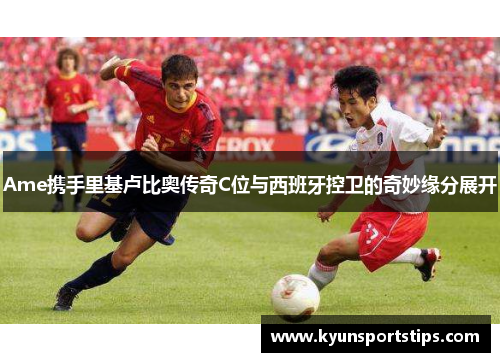 Ame携手里基卢比奥传奇C位与西班牙控卫的奇妙缘分展开