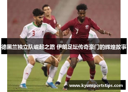 德黑兰独立队崛起之路 伊朗足坛传奇豪门的辉煌故事