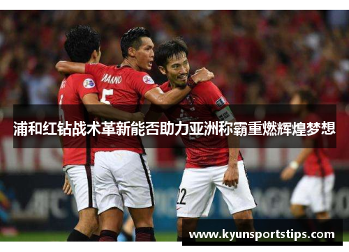 浦和红钻战术革新能否助力亚洲称霸重燃辉煌梦想