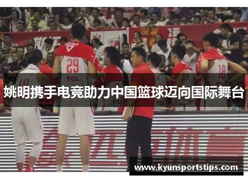 姚明携手电竞助力中国篮球迈向国际舞台